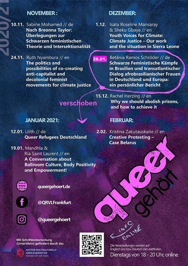 Programm queergehört im Winter 2020/21 10. November 2020 | Sabine Mohamed | Nach Breonna Taylor: Überlegungen zur Schwarzen feministischen Theorie und Intersektionalität (de) 24. November 2020 | Ruth Nyambura | The politics and possibilities of co-creating anti-capitalist and decolonial feminist movements for climate justice (en) 1. Dezember 2020 | Isata Roseline Mansaray & Sheku Gbaya | Youth Voices for Climate: Climate Justice – Our work and the situation in Sierra Leone (en) 15. Dezember 2020 | Rachel Herzing | Why we should abolish prisons, and how to achieve it (en) 12. Januar 2021 | Lilith Raza | Queer Refugees Deutschland (de) 19. Januar 2021 | Mandhla Ndubiwa & Ria Saint Laurent | A Conversation about Ballroom Culture, Body Positivity and Empowerment! (de/en) 26. Januar 2021 | Betânia Ramos Schröder | Schwarze Feministische Kämpfe in Brasilien und transatlantischer Dialog afrobrasilianischer Frauen in Deutschland und Europa: ein persönlicher Bericht (de) 2. Februar 2021 | Kristina Zakutauskaite | Creative Protesting – Case Belarus (en) Die Veranstaltungen werden auf Englisch (en) bzw. Deutsch (de) stattfinden. Dienstags von 18-20 Uhr, online. www: queergehört.de Facebook: @QRVLFrankfurt Instagram: @queergehoert Mit Schriftdolmetschung gefördert vom Amt für multikulturelle Angelegenheiten Frankfurt am Main